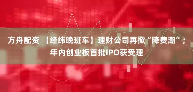 方舟配资 【经纬晚班车】理财公司再掀“降费潮”；年内创业板首批IPO获受理