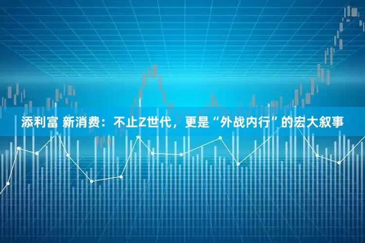 添利富 新消费：不止Z世代，更是“外战内行”的宏大叙事