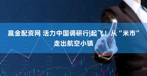 赢金配资网 活力中国调研行|起飞！从“米市”走出航空小镇