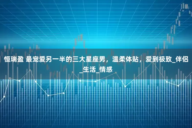 恒瑞盈 最宠爱另一半的三大星座男，温柔体贴，爱到极致_伴侣_生活_情感