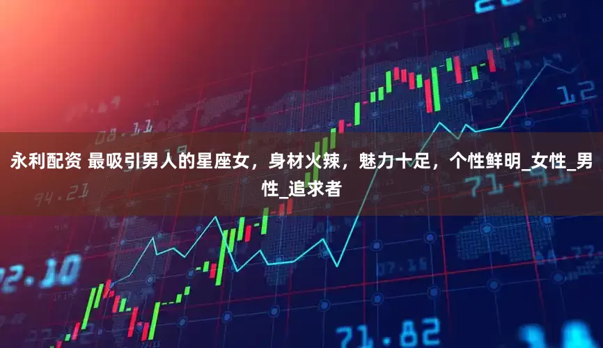 永利配资 最吸引男人的星座女，身材火辣，魅力十足，个性鲜明_女性_男性_追求者