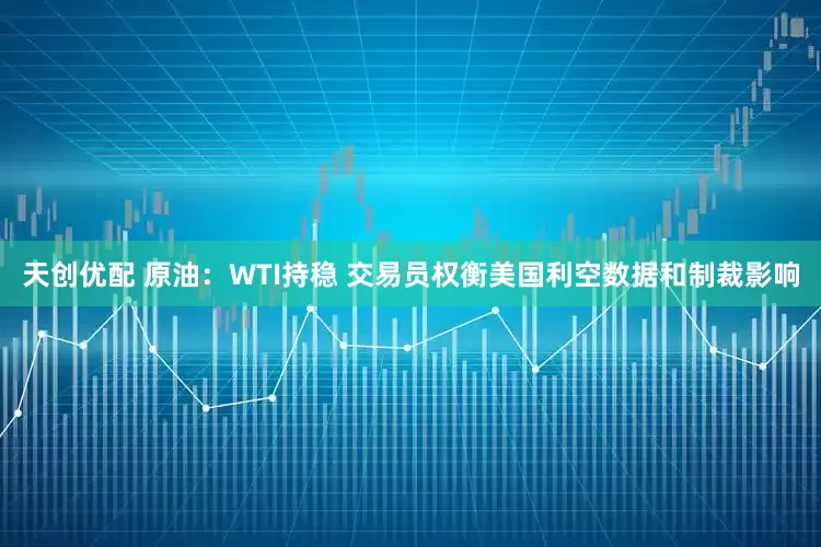 天创优配 原油：WTI持稳 交易员权衡美国利空数据和制裁影响