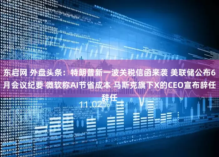 东启网 外盘头条：特朗普新一波关税信函来袭 美联储公布6月会议纪要 微软称AI节省成本 马斯克旗下X的CEO宣布辞任