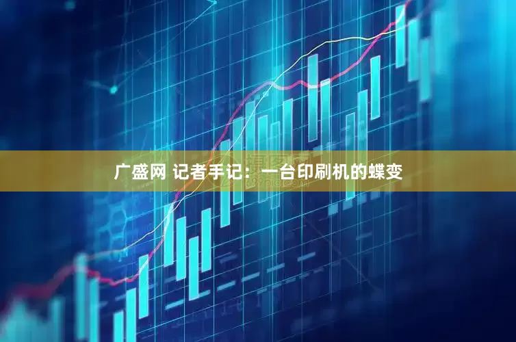 广盛网 记者手记：一台印刷机的蝶变