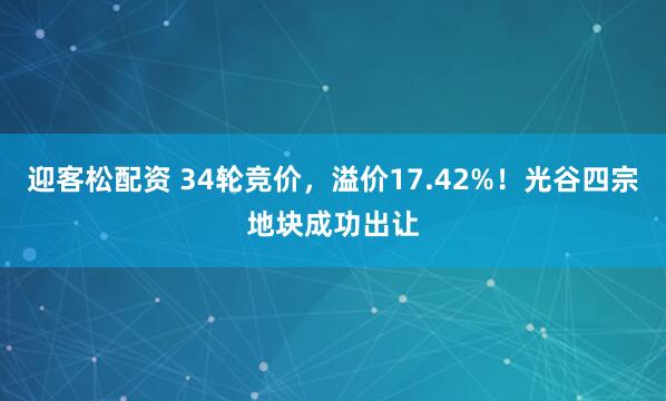 迎客松配资 34轮竞价，溢价17.42%！光谷四宗地块成功出让