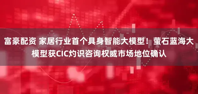 富豪配资 家居行业首个具身智能大模型！萤石蓝海大模型获CIC灼识咨询权威市场地位确认