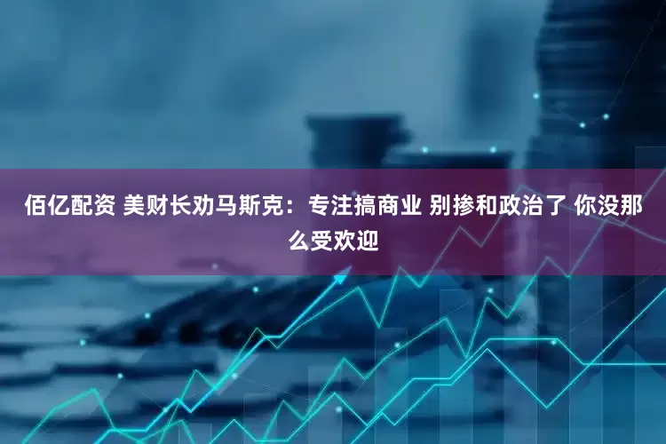佰亿配资 美财长劝马斯克：专注搞商业 别掺和政治了 你没那么受欢迎
