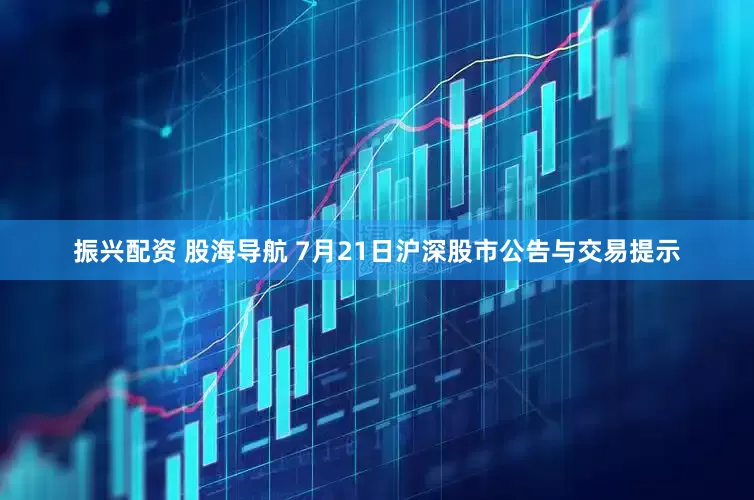 振兴配资 股海导航 7月21日沪深股市公告与交易提示