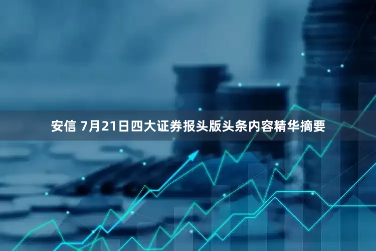 安信 7月21日四大证券报头版头条内容精华摘要