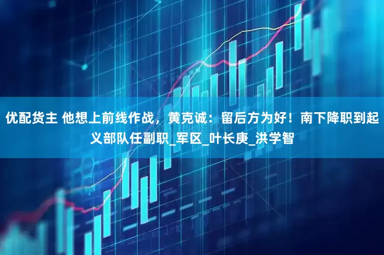 优配货主 他想上前线作战，黄克诚：留后方为好！南下降职到起义部队任副职_军区_叶长庚_洪学智