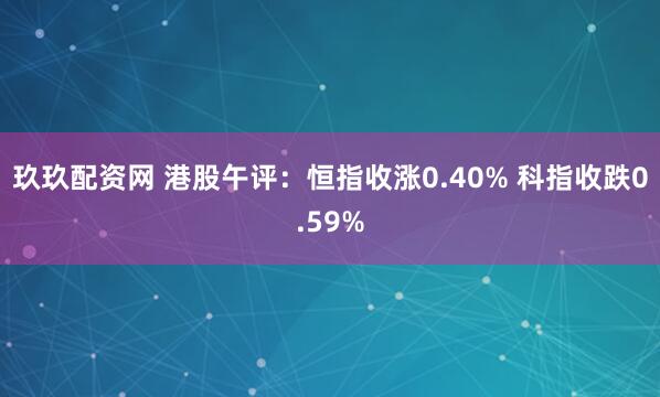 玖玖配资网 港股午评：恒指收涨0.40% 科指收跌0.59%