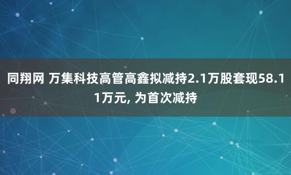 同翔网 万集科技高管高鑫拟减持2.1万股套现58.11万元, 为首次减持