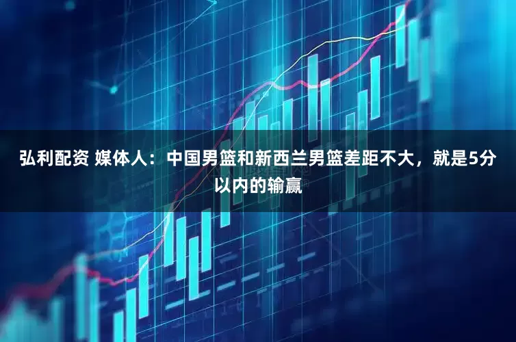弘利配资 媒体人：中国男篮和新西兰男篮差距不大，就是5分以内的输赢