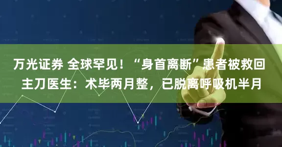 万光证券 全球罕见！“身首离断”患者被救回 主刀医生：术毕两月整，已脱离呼吸机半月