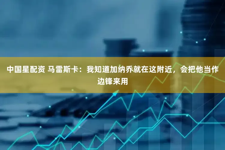中国星配资 马雷斯卡：我知道加纳乔就在这附近，会把他当作边锋来用