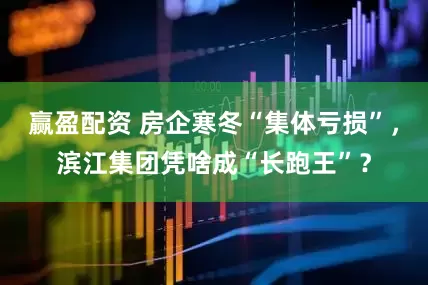 赢盈配资 房企寒冬“集体亏损”，滨江集团凭啥成“长跑王”？