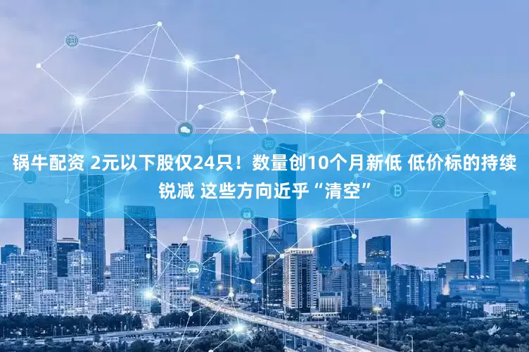锅牛配资 2元以下股仅24只！数量创10个月新低 低价标的持续锐减 这些方向近乎“清空”