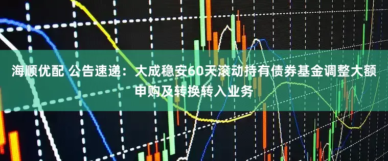 海顺优配 公告速递：大成稳安60天滚动持有债券基金调整大额申购及转换转入业务