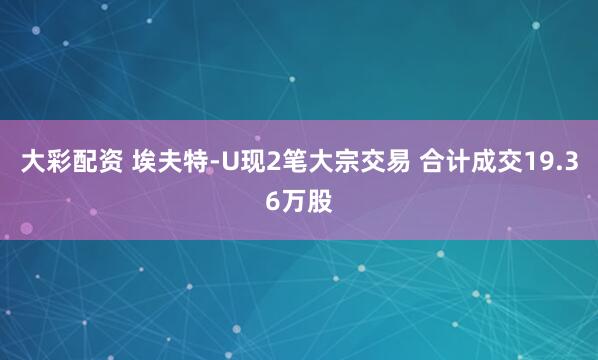 大彩配资 埃夫特-U现2笔大宗交易 合计成交19.36万股