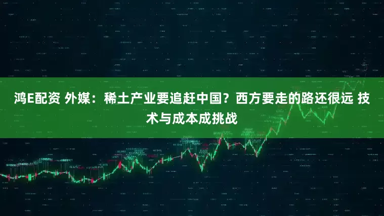 鸿E配资 外媒:稀土产业要追赶中国?西方要走的路还很远 技术与成本成挑战