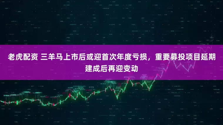 老虎配资 三羊马上市后或迎首次年度亏损，重要募投项目延期建成后再迎变动