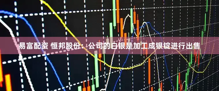 易富配资 恒邦股份：公司的白银是加工成银锭进行出售