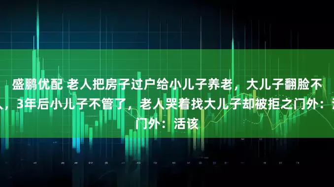 盛鹏优配 老人把房子过户给小儿子养老，大儿子翻脸不认人，3年后小儿子不管了，老人哭着找大儿子却被拒之门外：活该