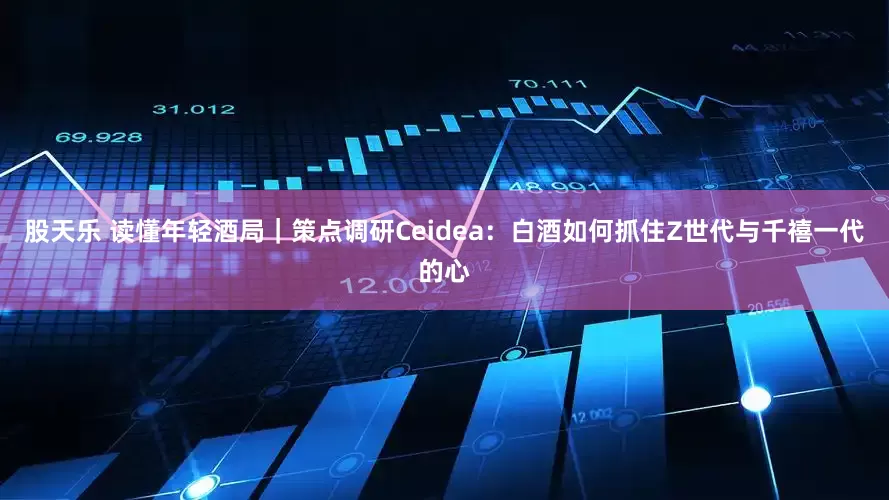 股天乐 读懂年轻酒局｜策点调研Ceidea：白酒如何抓住Z世代与千禧一代的心