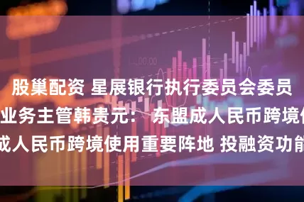 股巢配资 星展银行执行委员会委员、全球企业银行业务主管韩贵元： 东盟成人民币跨境使用重要阵地 投融资功能凸显